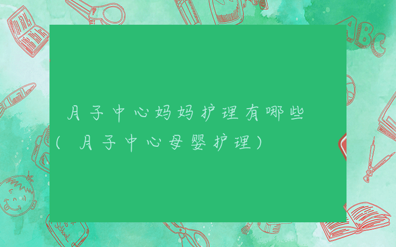 月子中心妈妈护理有哪些 (月子中心母婴护理)